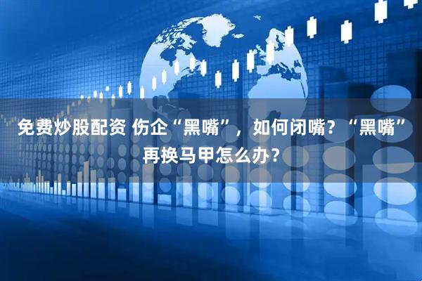 免费炒股配资 伤企“黑嘴”，如何闭嘴？“黑嘴”再换马甲怎么办？