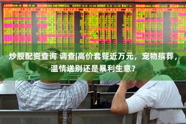 炒股配资查询 调查|高价套餐近万元，宠物殡葬，温情送别还是暴利生意？