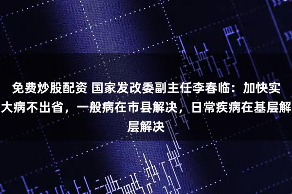 免费炒股配资 国家发改委副主任李春临：加快实现大病不出省，一般病在市县解决，日常疾病在基层解决