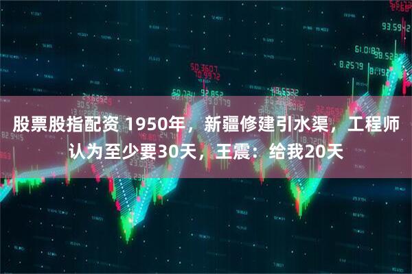 股票股指配资 1950年，新疆修建引水渠，工程师认为至少要30天，王震：给我20天