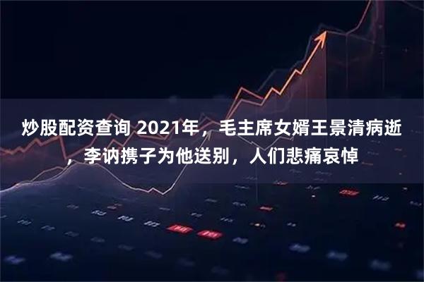 炒股配资查询 2021年，毛主席女婿王景清病逝，李讷携子为他送别，人们悲痛哀悼