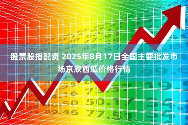 股票股指配资 2025年8月17日全国主要批发市场京欣西瓜价格行情