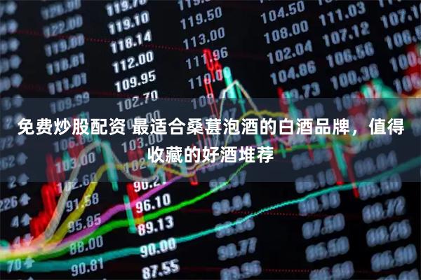 免费炒股配资 最适合桑葚泡酒的白酒品牌，值得收藏的好酒堆荐
