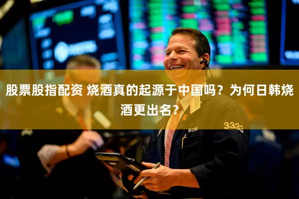 股票股指配资 烧酒真的起源于中国吗？为何日韩烧酒更出名？