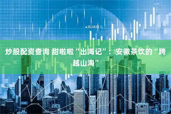 炒股配资查询 甜啦啦“出海记”：安徽茶饮的“跨越山海”