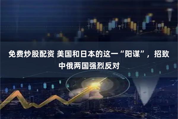 免费炒股配资 美国和日本的这一“阳谋”，招致中俄两国强烈反对