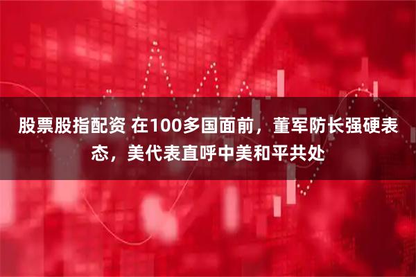 股票股指配资 在100多国面前，董军防长强硬表态，美代表直呼中美和平共处