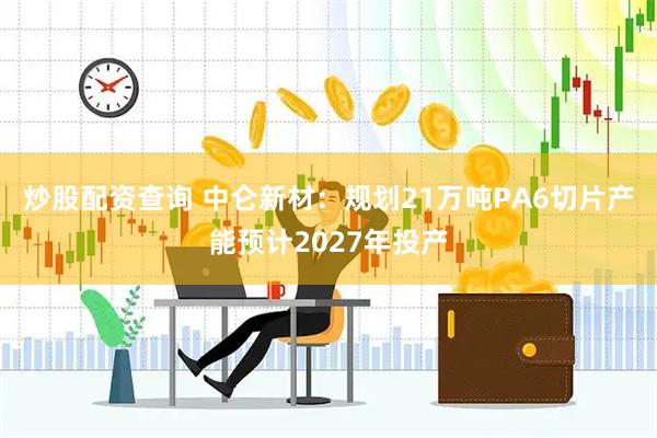 炒股配资查询 中仑新材：规划21万吨PA6切片产能预计2027年投产