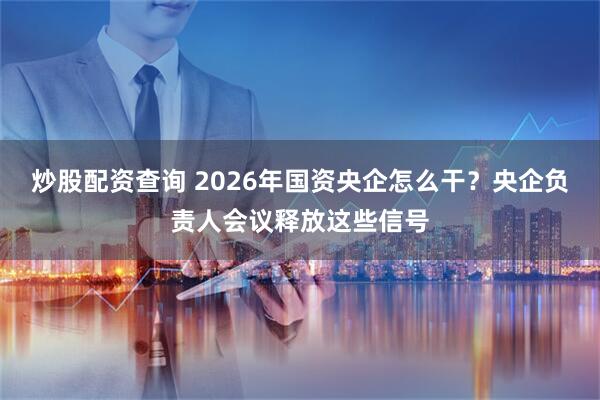 炒股配资查询 2026年国资央企怎么干？央企负责人会议释放这些信号