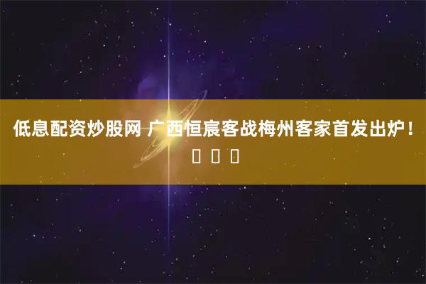 低息配资炒股网 广西恒宸客战梅州客家首发出炉！ ​​​