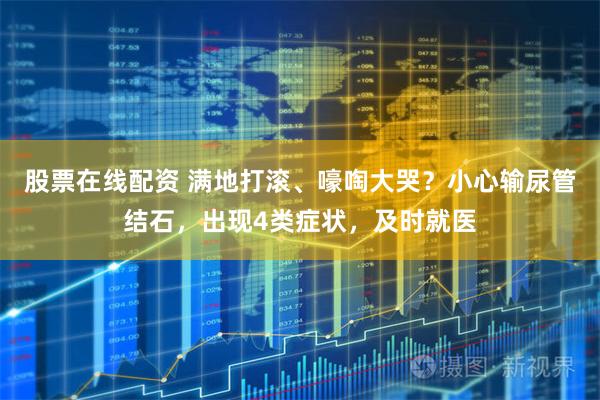 股票在线配资 满地打滚、嚎啕大哭？小心输尿管结石，出现4类症状，及时就医