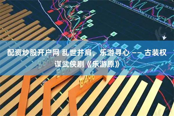 配资炒股开户网 乱世并肩，乐游寻心 —— 古装权谋武侠剧《乐游原》